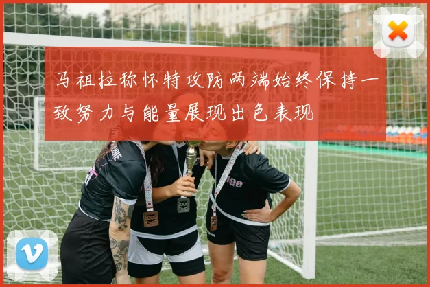 马祖拉称怀特攻防两端始终保持一致努力与能量展现出色表现