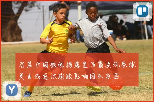 居莱尔前教练揭露皇马霸凌现象球员自我意识膨胀影响团队氛围