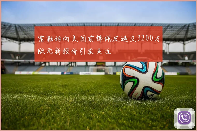 富勒姆向美国前锋佩皮递交3200万欧元新报价引发关注