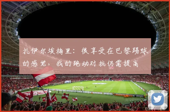 扎伊尔埃梅里：很享受在巴黎踢球的感觉，我的跑动对抗仍需提高