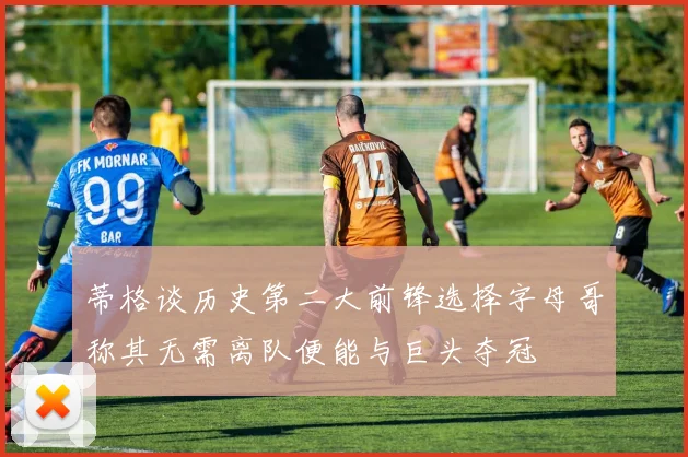 蒂格谈历史第二大前锋选择字母哥称其无需离队便能与巨头夺冠