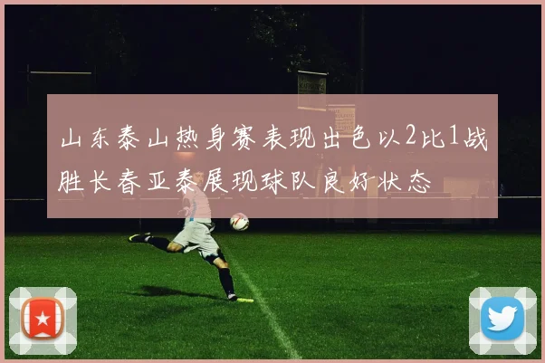 山东泰山热身赛表现出色以2比1战胜长春亚泰展现球队良好状态