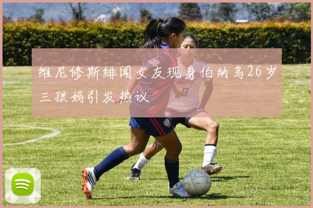 维尼修斯绯闻女友现身伯纳乌26岁三孩妈引发热议