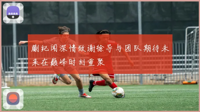蒯纪闻深情致谢徐导与团队期待未来在巅峰时刻重聚