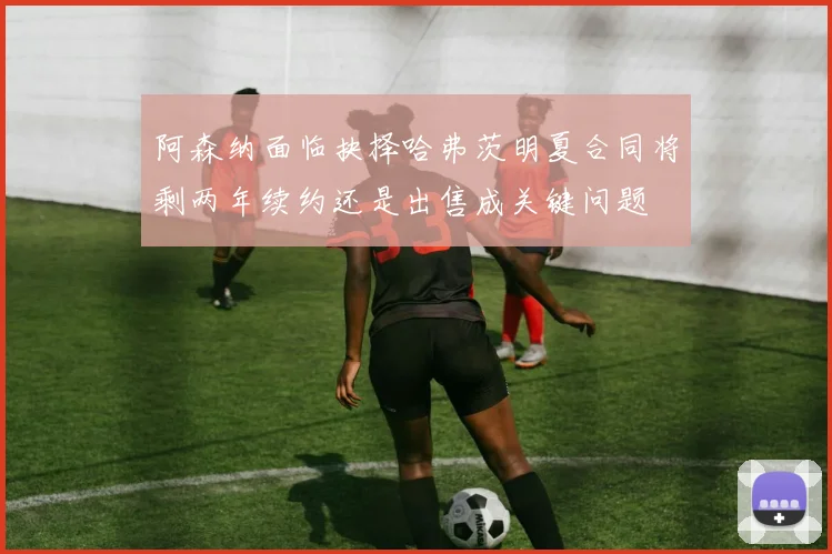 阿森纳面临抉择哈弗茨明夏合同将剩两年续约还是出售成关键问题