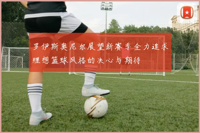 罗伊斯奥尼尔展望新赛季全力追求理想篮球风格的决心与期待
