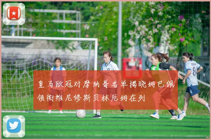 皇马欧冠对摩纳哥名单揭晓姆巴佩领衔维尼修斯贝林厄姆在列
