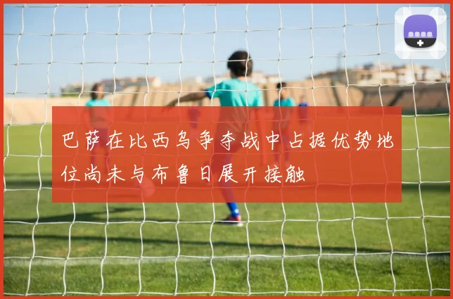 巴萨在比西乌争夺战中占据优势地位尚未与布鲁日展开接触
