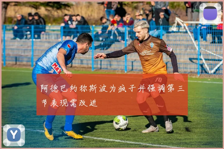 阿德巴约称斯波为疯子并强调第三节表现需改进
