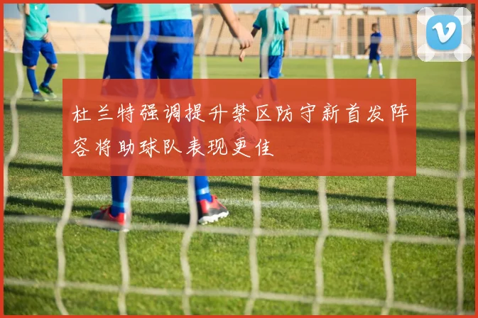 杜兰特强调提升禁区防守新首发阵容将助球队表现更佳