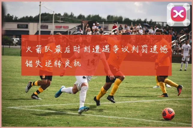火箭队最后时刻遭遇争议判罚遗憾错失逆转良机