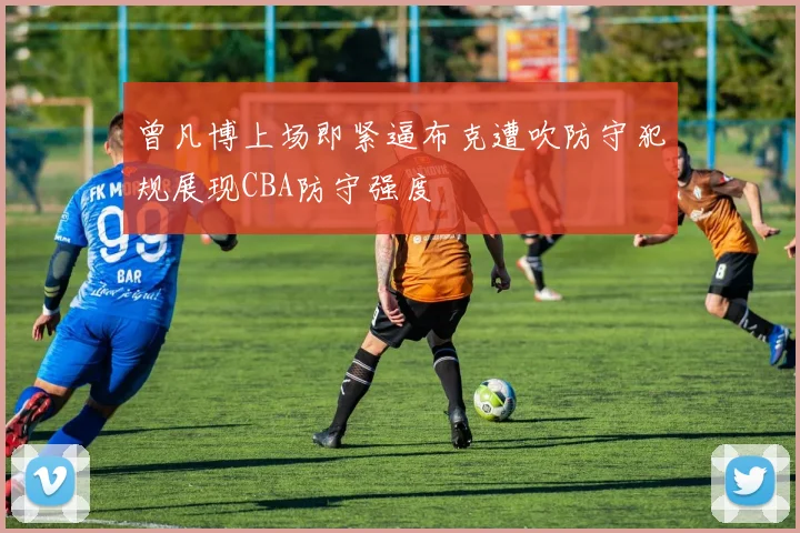 曾凡博上场即紧逼布克遭吹防守犯规展现CBA防守强度