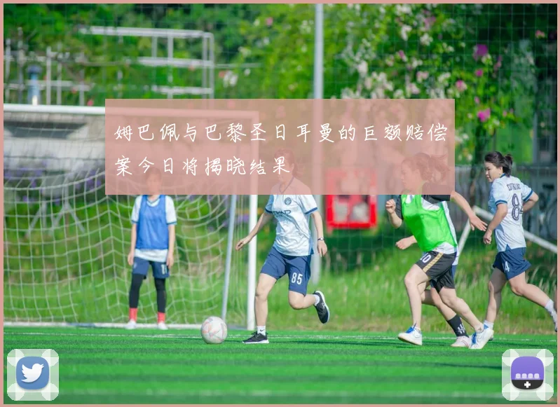 姆巴佩与巴黎圣日耳曼的巨额赔偿案今日将揭晓结果