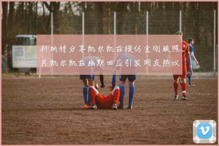 科纳特分享凯尔凯兹模仿金刚狼照片凯尔凯兹幽默回应引发网友热议