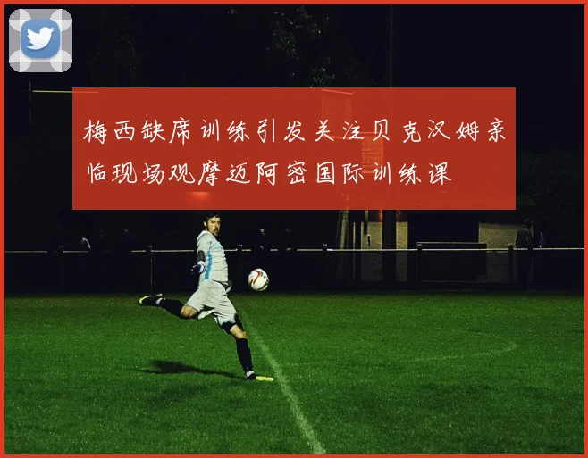 梅西缺席训练引发关注贝克汉姆亲临现场观摩迈阿密国际训练课