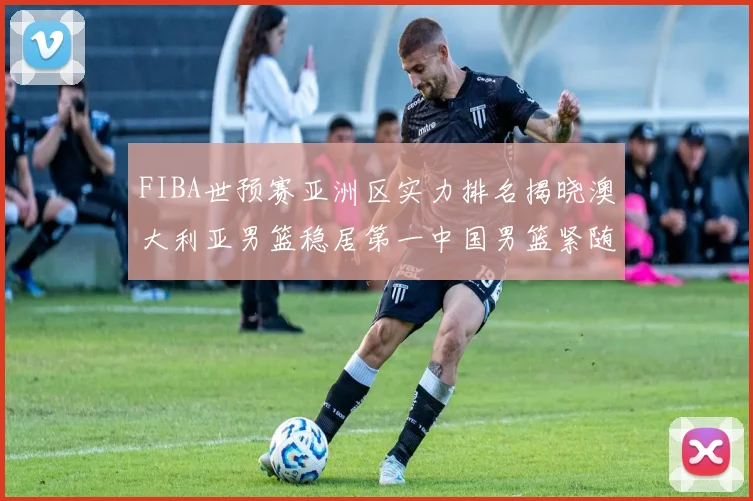 FIBA世预赛亚洲区实力排名揭晓澳大利亚男篮稳居第一中国男篮紧随其后位列第三