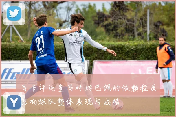 马卡评论皇马对姆巴佩的依赖程度影响球队整体表现与成绩