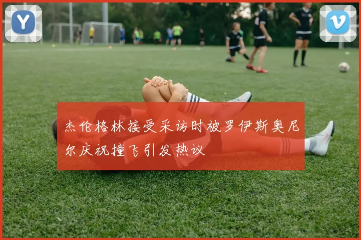 杰伦格林接受采访时被罗伊斯奥尼尔庆祝撞飞引发热议