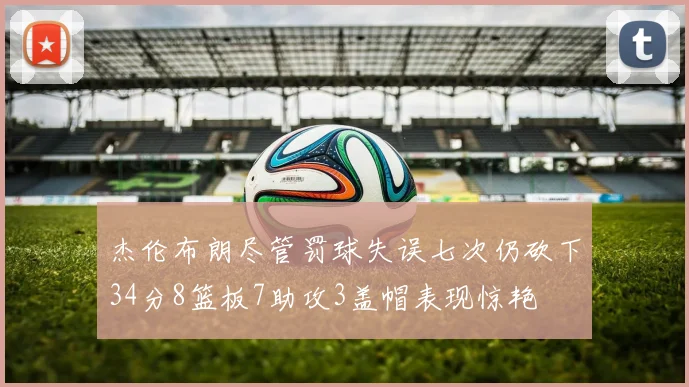 杰伦布朗尽管罚球失误七次仍砍下34分8篮板7助攻3盖帽表现惊艳