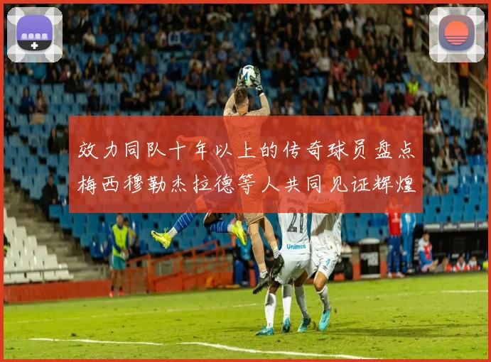 效力同队十年以上的传奇球员盘点梅西穆勒杰拉德等人共同见证辉煌岁月