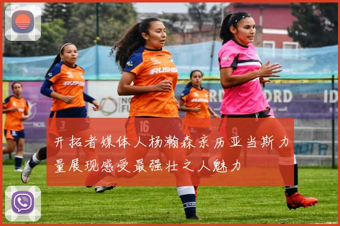 开拓者媒体人杨瀚森亲历亚当斯力量展现感受最强壮之人魅力