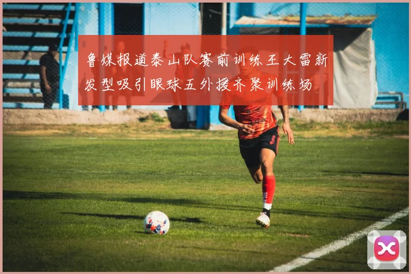 鲁媒报道泰山队赛前训练王大雷新发型吸引眼球五外援齐聚训练场