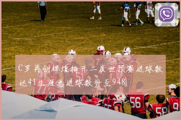 C罗再创辉煌梅开二度世预赛进球数达41生涯总进球数升至948