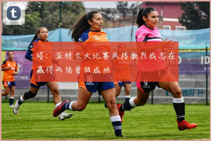 塔：亚特兰大比赛风格激烈我志在赢得两场晋级成功