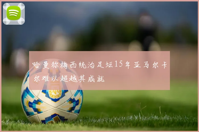哈曼称梅西统治足坛15年亚马尔卡尔难以超越其成就