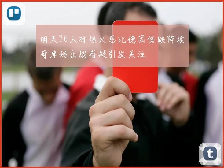 明天76人对热火恩比德因伤缺阵埃奇库姆出战存疑引发关注