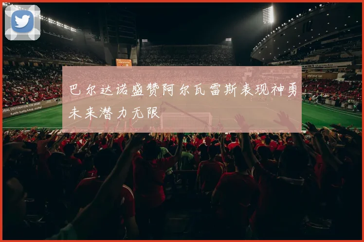 巴尔达诺盛赞阿尔瓦雷斯表现神勇未来潜力无限