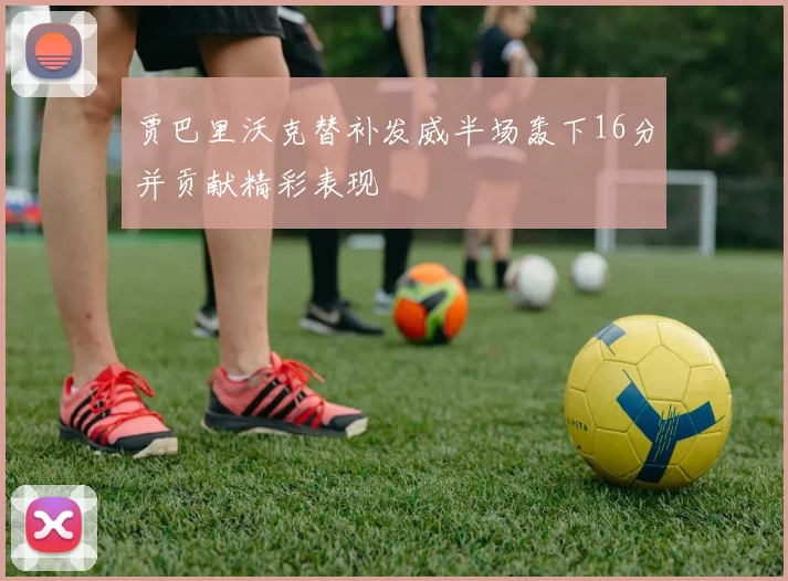 贾巴里沃克替补发威半场轰下16分并贡献精彩表现