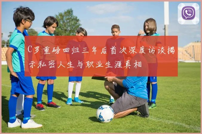 C罗重磅回归三年后首次深度访谈揭示私密人生与职业生涯真相