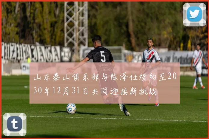 山东泰山俱乐部与陈泽仕续约至2030年12月31日共同迎接新挑战
