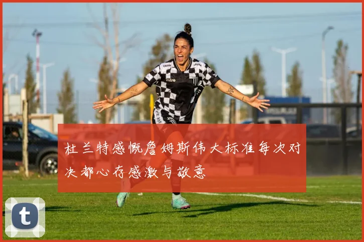 杜兰特感慨詹姆斯伟大标准每次对决都心存感激与敬意