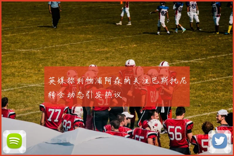 英媒称利物浦阿森纳关注巴斯托尼转会动态引发热议