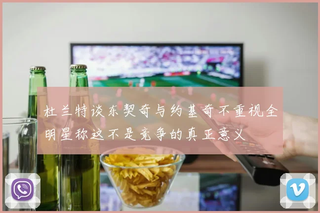 杜兰特谈东契奇与约基奇不重视全明星称这不是竞争的真正意义
