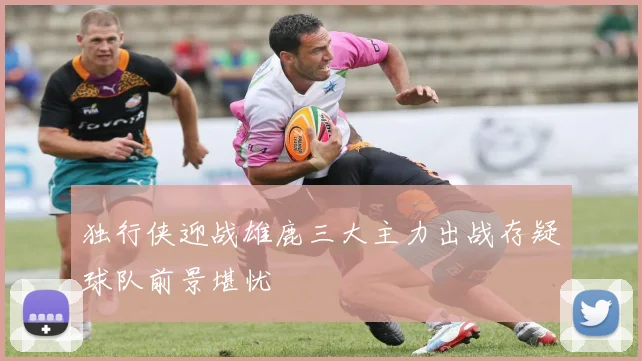 独行侠迎战雄鹿三大主力出战存疑球队前景堪忧