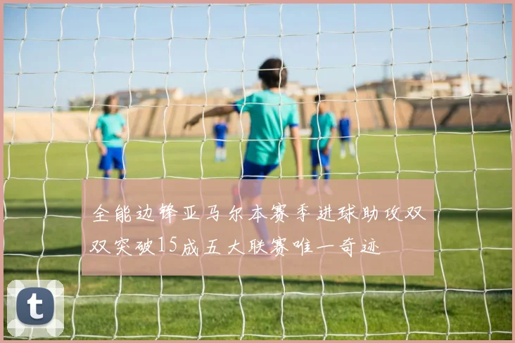 全能边锋亚马尔本赛季进球助攻双双突破15成五大联赛唯一奇迹