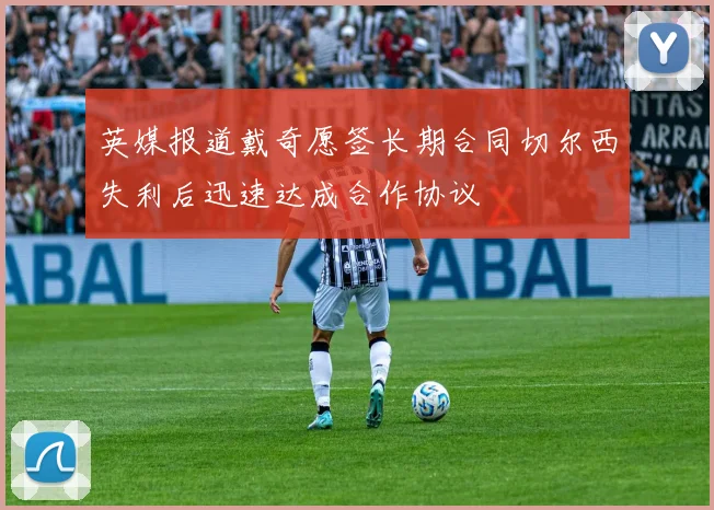 英媒报道戴奇愿签长期合同切尔西失利后迅速达成合作协议