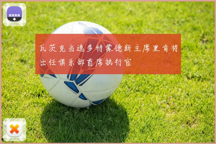 瓦茨克当选多特蒙德新主席里肯将出任俱乐部首席执行官