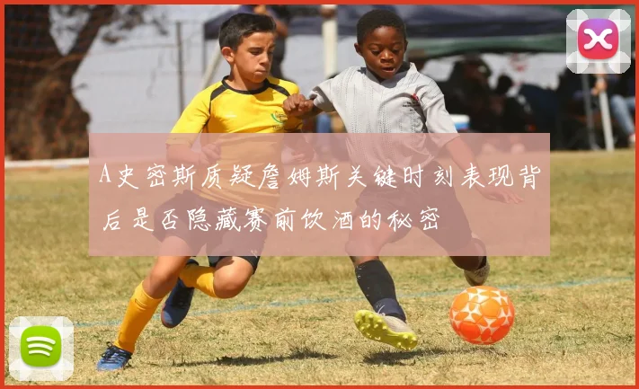 A史密斯质疑詹姆斯关键时刻表现背后是否隐藏赛前饮酒的秘密